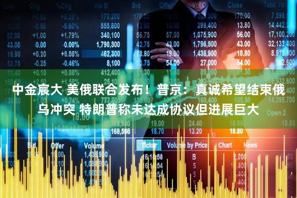 中金宸大 美俄联合发布！普京：真诚希望结束俄乌冲突 特朗普称未达成协议但进展巨大