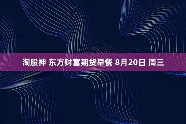 淘股神 东方财富期货早餐 8月20日 周三
