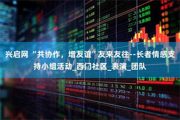 兴启网 “共协作，增友谊”友来友往--长者情感支持小组活动_西门社区_表演_团队