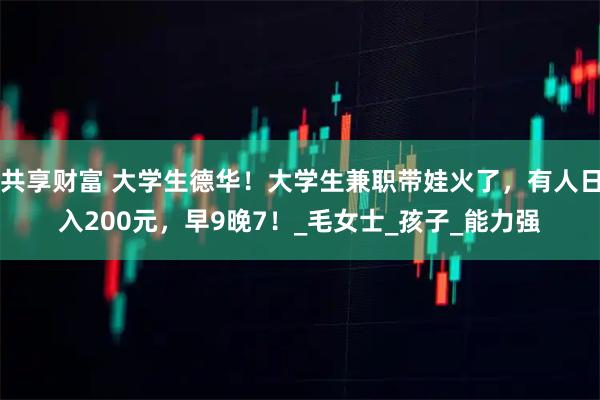 共享财富 大学生德华！大学生兼职带娃火了，有人日入200元，早9晚7！_毛女士_孩子_能力强