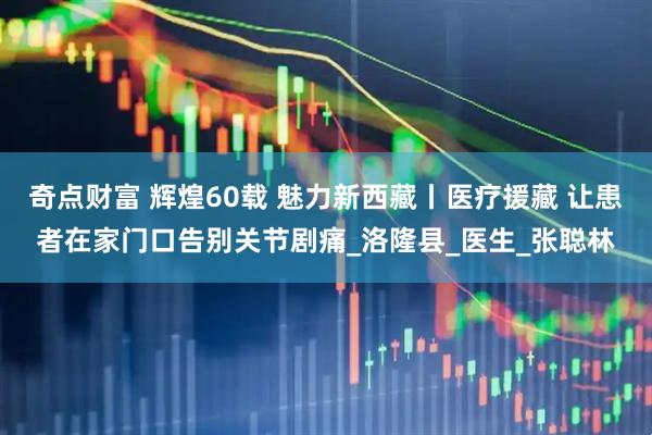 奇点财富 辉煌60载 魅力新西藏丨医疗援藏 让患者在家门口告别关节剧痛_洛隆县_医生_张聪林