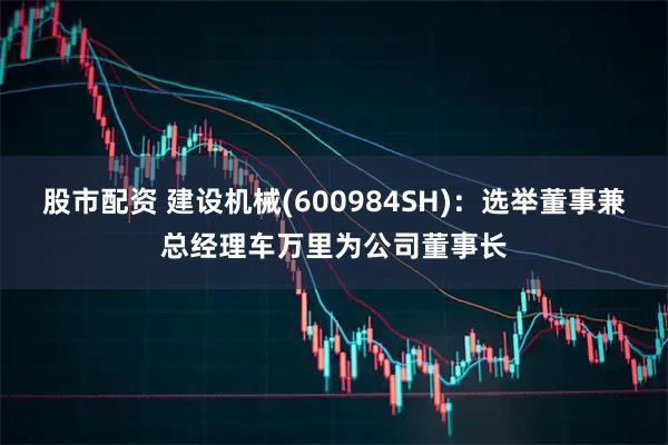 股市配资 建设机械(600984SH)：选举董事兼总经理车万里为公司董事长