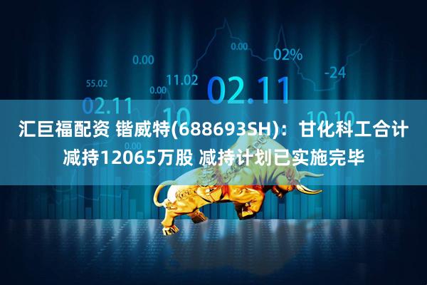 汇巨福配资 锴威特(688693SH)：甘化科工合计减持12065万股 减持计划已实施完毕