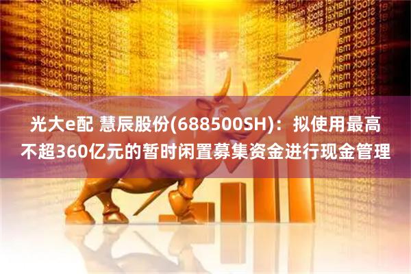 光大e配 慧辰股份(688500SH)：拟使用最高不超360亿元的暂时闲置募集资金进行现金管理