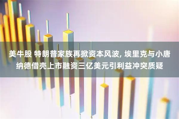 美牛股 特朗普家族再掀资本风波, 埃里克与小唐纳德借壳上市融资三亿美元引利益冲突质疑