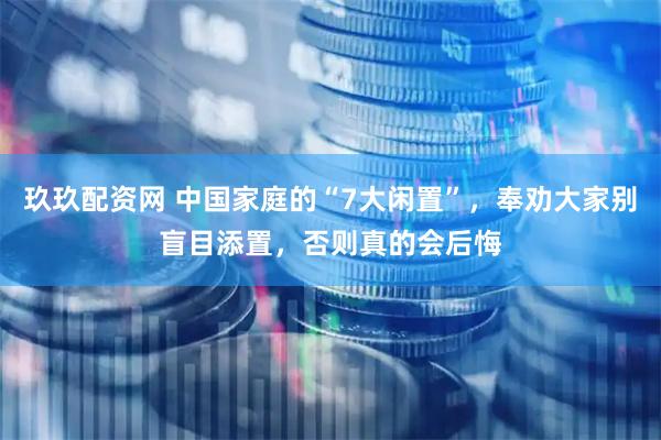 玖玖配资网 中国家庭的“7大闲置”，奉劝大家别盲目添置，否则真的会后悔