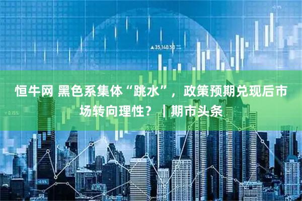 恒牛网 黑色系集体“跳水”，政策预期兑现后市场转向理性？｜期市头条