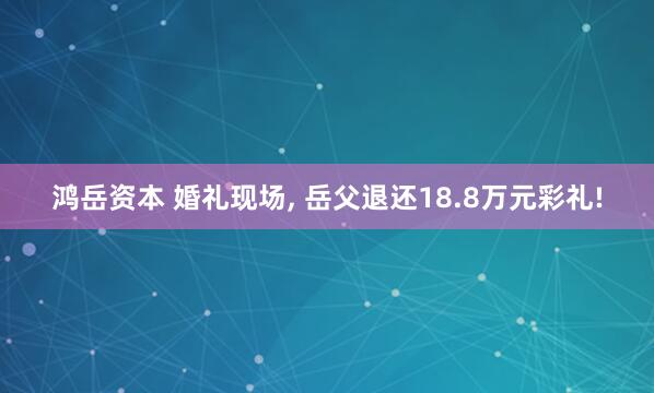 鸿岳资本 婚礼现场, 岳父退还18.8万元彩礼!