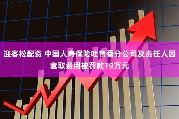 迎客松配资 中国人寿保险吐鲁番分公司及责任人因套取费用被罚款19万元