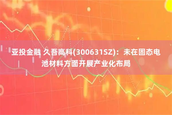 亚投金融 久吾高科(300631SZ)：未在固态电池材料方面开展产业化布局