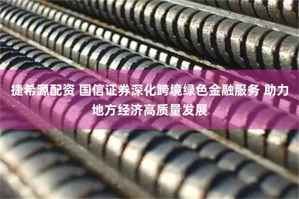 捷希源配资 国信证券深化跨境绿色金融服务 助力地方经济高质量发展