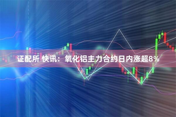证配所 快讯：氧化铝主力合约日内涨超8%