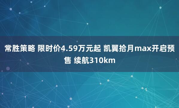 常胜策略 限时价4.59万元起 凯翼拾月max开启预售 续航310km