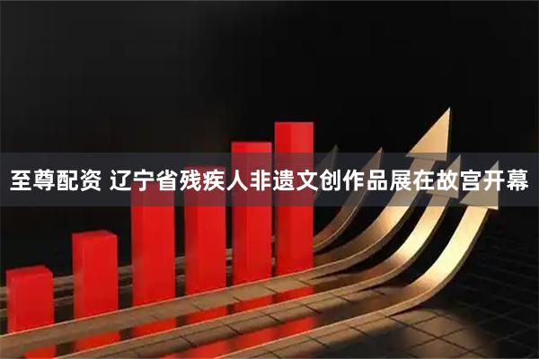 至尊配资 辽宁省残疾人非遗文创作品展在故宫开幕
