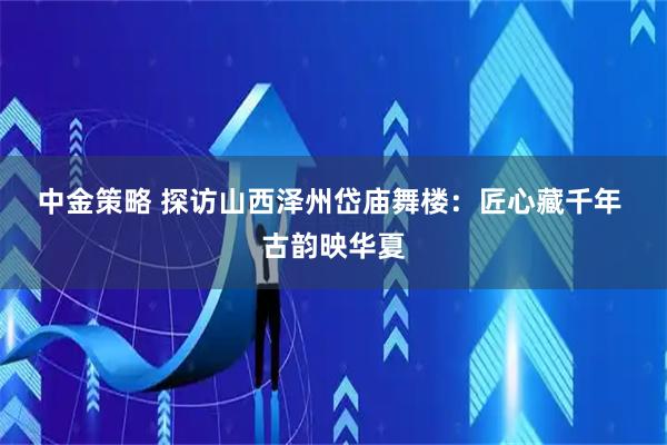中金策略 探访山西泽州岱庙舞楼：匠心藏千年 古韵映华夏