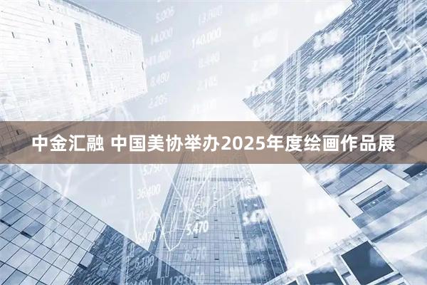 中金汇融 中国美协举办2025年度绘画作品展