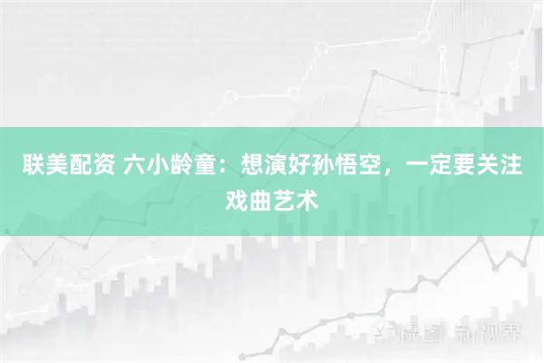 联美配资 六小龄童：想演好孙悟空，一定要关注戏曲艺术