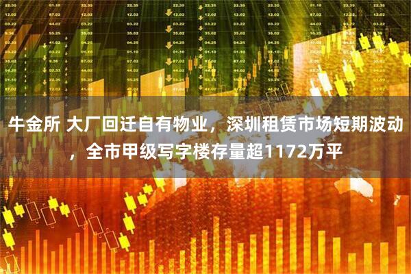 牛金所 大厂回迁自有物业，深圳租赁市场短期波动，全市甲级写字楼存量超1172万平