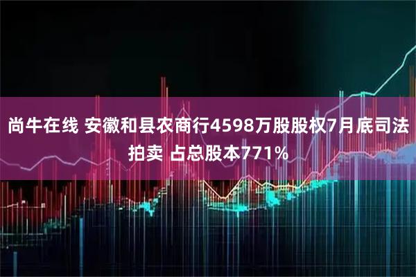 尚牛在线 安徽和县农商行4598万股股权7月底司法拍卖 占总股本771%